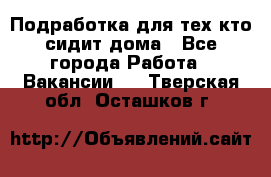 Подработка для тех,кто сидит дома - Все города Работа » Вакансии   . Тверская обл.,Осташков г.